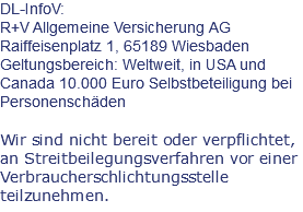 DL-InfoV: R+V Allgemeine Versicherung AG Raiffeisenplatz 1, 65189 Wiesbaden Geltungsbereich: Weltweit, in USA und Canada 10.000 Euro Selbstbeteiligung bei Personenschäden Wir sind nicht bereit oder verpflichtet, an Streitbeilegungsverfahren vor einer Verbraucherschlichtungsstelle teilzunehmen.